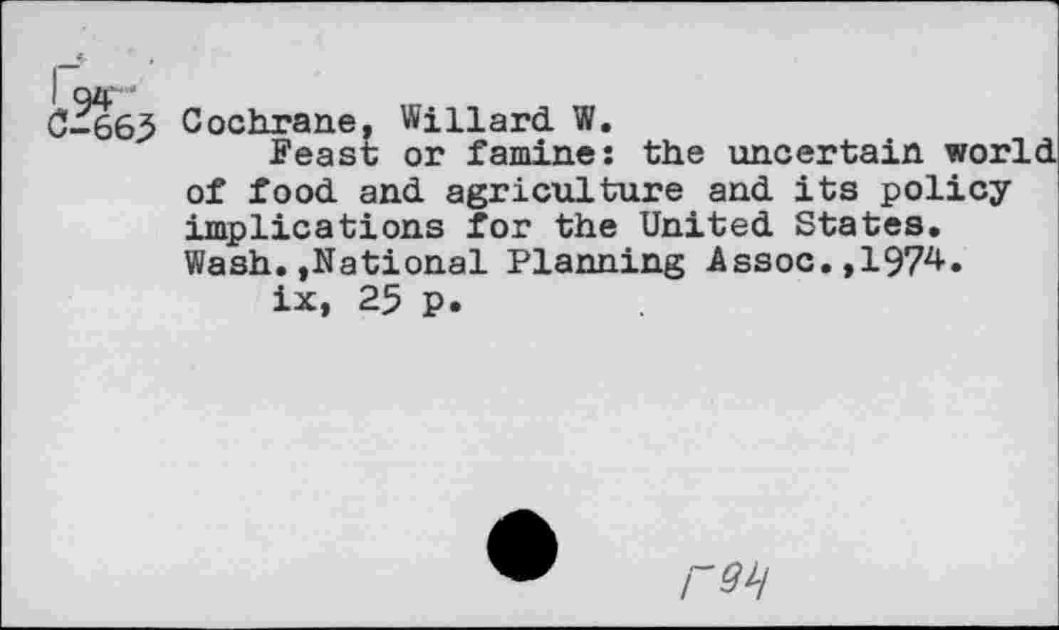 ﻿I 94 '
0-665 Cochrane, Willard W.
Feast or famine: the uncertain world of food and agriculture and its policy implications for the United States* Wash.,National Planning Assoc.,1974.
ix, 25 p.